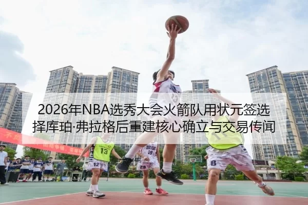 2026年NBA选秀大会火箭队用状元签选择库珀·弗拉格后重建核心确立与交易传闻